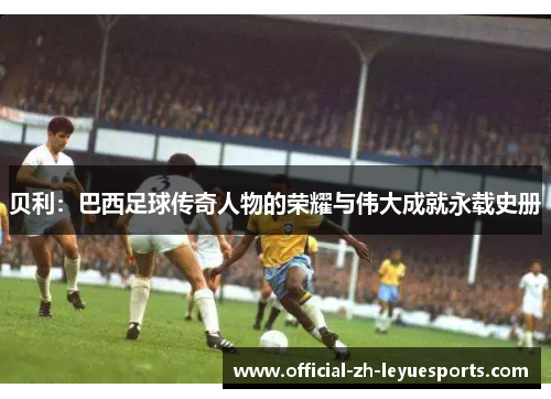 贝利:巴西足球传奇人物的荣耀与伟大成就永载史册 贝利:巴西足球传奇人物的荣耀与伟大成就永载史册