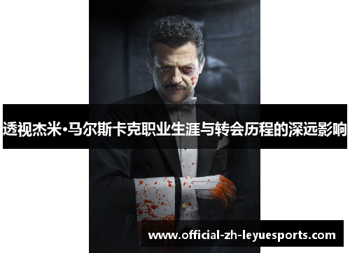 透视杰米·马尔斯卡克职业生涯与转会历程的深远影响 透视杰米·马尔斯卡克职业生涯与转会历程的深远影响