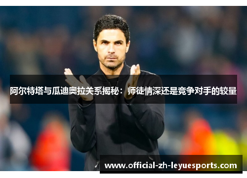 阿尔特塔与瓜迪奥拉关系揭秘:师徒情深还是竞争对手的较量 阿尔特塔与瓜迪奥拉关系揭秘:师徒情深还是竞争对手的较量