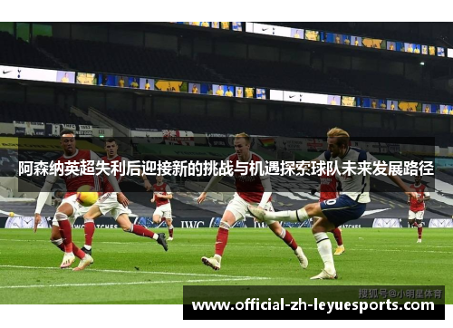 阿森纳英超失利后迎接新的挑战与机遇探索球队未来发展路径