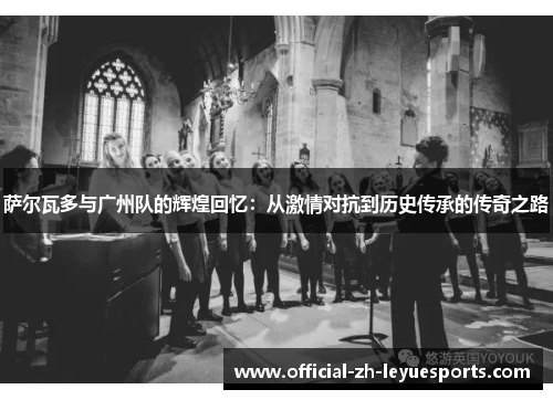 萨尔瓦多与广州队的辉煌回忆：从激情对抗到历史传承的传奇之路