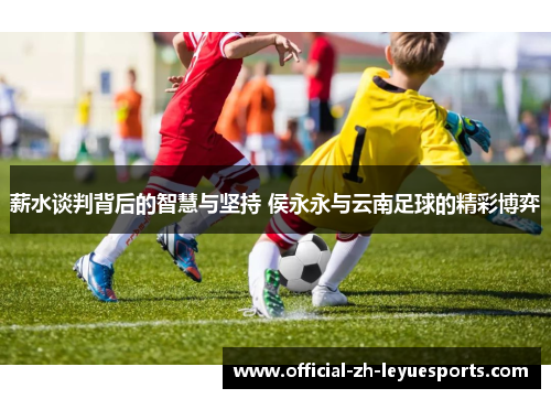 薪水谈判背后的智慧与坚持 侯永永与云南足球的精彩博弈 薪水谈判背后的智慧与坚持 侯永永与云南足球的精彩博弈