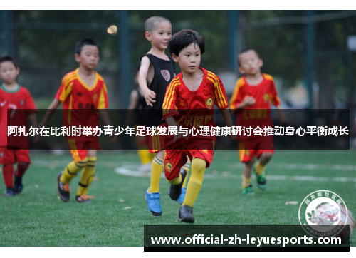 阿扎尔在比利时举办青少年足球发展与心理健康研讨会推动身心平衡成长 阿扎尔在比利时举办青少年足球发展与心理健康研讨会推动身心平衡成长