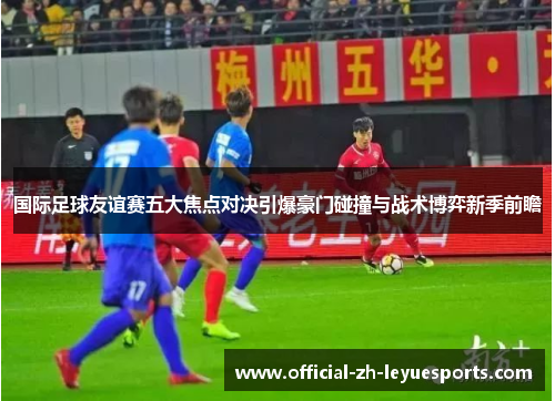 国际足球友谊赛五大焦点对决引爆豪门碰撞与战术博弈新季前瞻