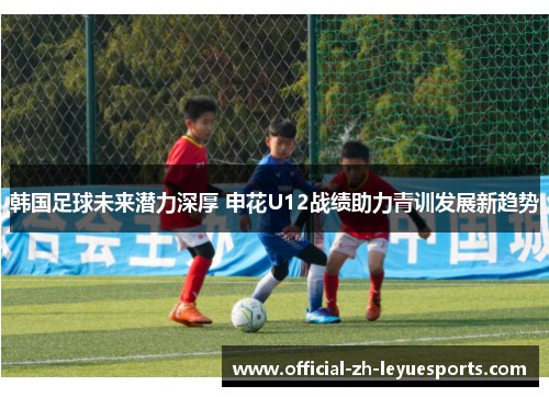 韩国足球未来潜力深厚 申花U12战绩助力青训发展新趋势 韩国足球未来潜力深厚 申花U12战绩助力青训发展新趋势