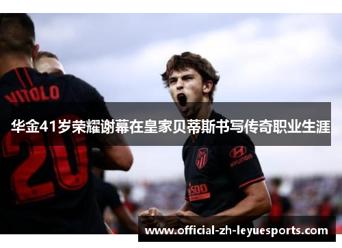华金41岁荣耀谢幕在皇家贝蒂斯书写传奇职业生涯 华金41岁荣耀谢幕在皇家贝蒂斯书写传奇职业生涯