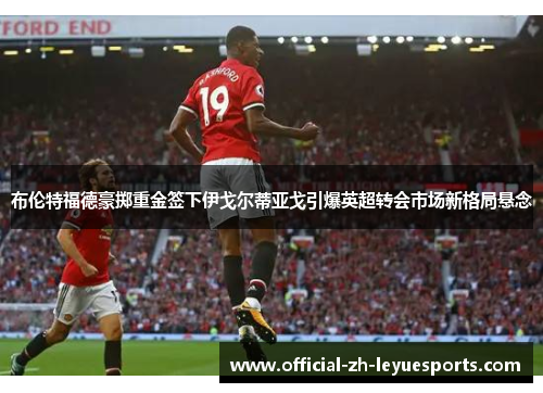 布伦特福德豪掷重金签下伊戈尔蒂亚戈引爆英超转会市场新格局悬念