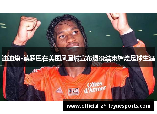 迪迪埃·德罗巴在美国凤凰城宣布退役结束辉煌足球生涯 迪迪埃·德罗巴在美国凤凰城宣布退役结束辉煌足球生涯