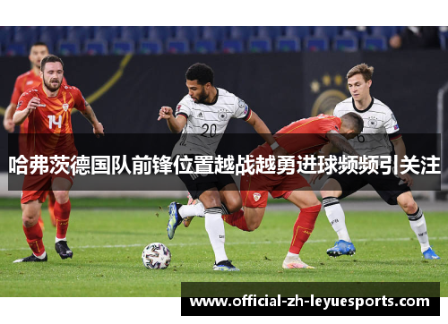 哈弗茨德国队前锋位置越战越勇进球频频引关注
