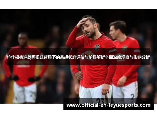 拉什福德迎战阿根廷背景下的英超状态评估与前景解析全面深度观察与影响分析
