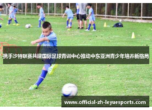 携手沙特联赛共建国际足球青训中心推动中东亚洲青少年培养新格局