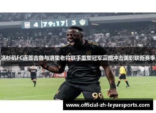 洛杉矶FC连签吉鲁与洛里老将联手重塑冠军蓝图冲击美职联新赛季